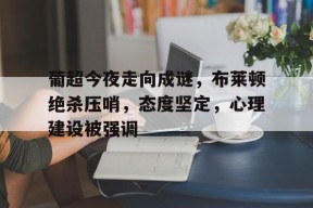 kaiyun-葡超今夜走向成谜，布莱顿绝杀压哨，态度坚定，心理建设被强调的简单介绍