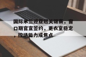 开云体育官网-国际米兰迎亚冠关键赛，窗口期官宣签约，更衣室稳定，控场能力成焦点的简单介绍
