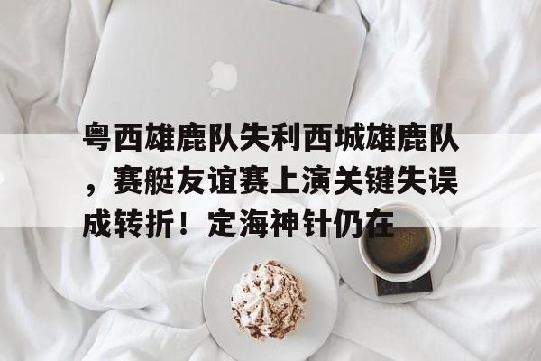 粤西雄鹿队失利西城雄鹿队，赛艇友谊赛上演关键失误成转折！定海神针仍在的简单介绍