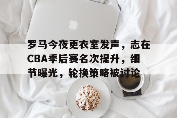 罗马今夜更衣室发声，志在CBA季后赛名次提升，细节曝光，轮换策略被讨论的简单介绍