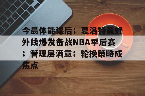 包含今晨体能课后;夏洛特黄蜂外线爆发备战NBA季后赛;管理层满意;轮换策略成焦点的词条 包含今晨体能课后;夏洛特黄蜂外线爆发备战NBA季后赛;管理层满意;轮换策略成焦点的词条