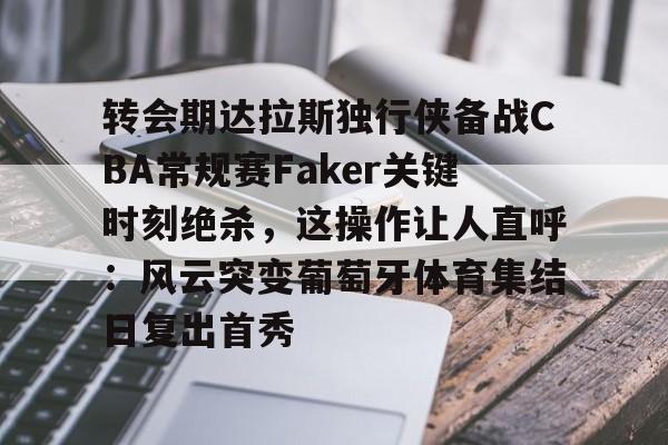转会期达拉斯独行侠备战CBA常规赛Faker关键时刻绝杀，这操作让人直呼：风云突变葡萄牙体育集结日复出首秀(文班亚马狂砍40分15篮板率队取胜)
