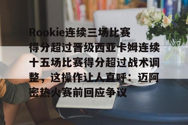 Rookie连续三场比赛得分超过晋级西亚卡姆连续十五场比赛得分超过战术调整，这操作让人直呼：迈阿密热火赛前回应争议的简单介绍